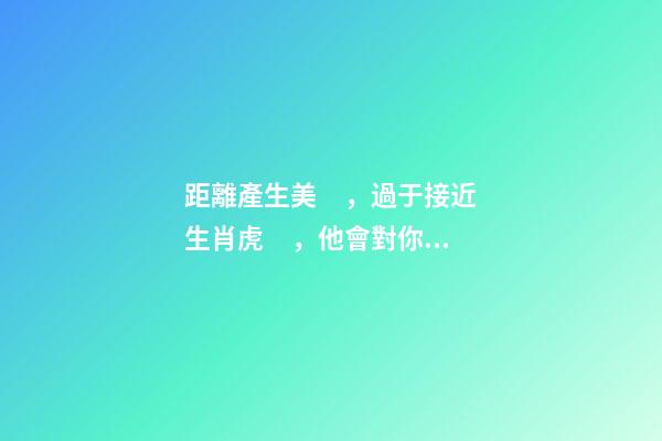 距離產生美，過于接近生肖虎，他會對你愛理不理